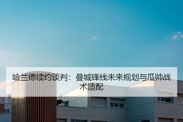 哈兰德续约谈判：曼城锋线未来规划与瓜帅战术适配
